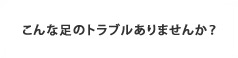 足のトラブルありませんか？